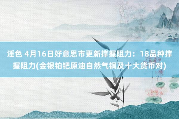 淫色 4月16日好意思市更新撑握阻力：18品种撑握阻力(金银铂钯原油自然气铜及十大货币对)