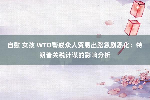 自慰 女孩 WTO警戒众人贸易出路急剧恶化：特朗普关税计谋的影响分析