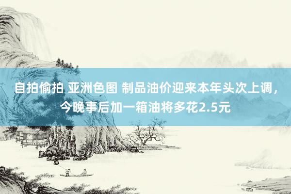 自拍偷拍 亚洲色图 制品油价迎来本年头次上调，今晚事后加一箱油将多花2.5元