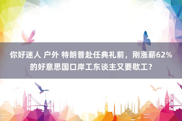 你好迷人 户外 特朗普赴任典礼前，刚涨薪62%的好意思国口岸工东谈主又要歇工？