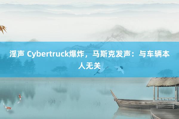 淫声 Cybertruck爆炸，马斯克发声：与车辆本人无关