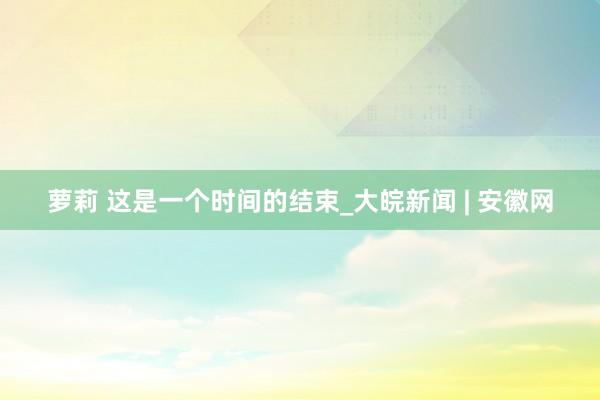 萝莉 这是一个时间的结束_大皖新闻 | 安徽网