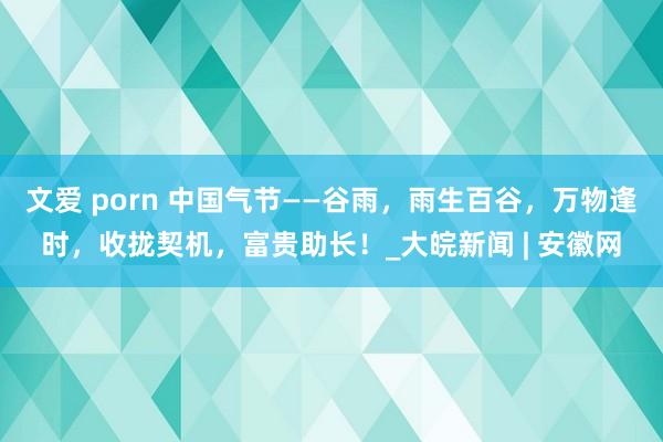 文爱 porn 中国气节——谷雨，雨生百谷，万物逢时，收拢契机，富贵助长！_大皖新闻 | 安徽网