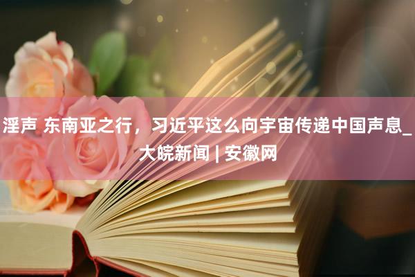 淫声 东南亚之行，习近平这么向宇宙传递中国声息_大皖新闻 | 安徽网