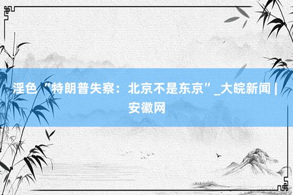 淫色 “特朗普失察：北京不是东京”_大皖新闻 | 安徽网