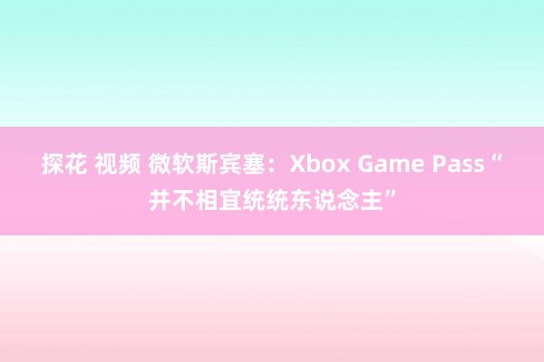 探花 视频 微软斯宾塞：Xbox Game Pass“并不相宜统统东说念主”