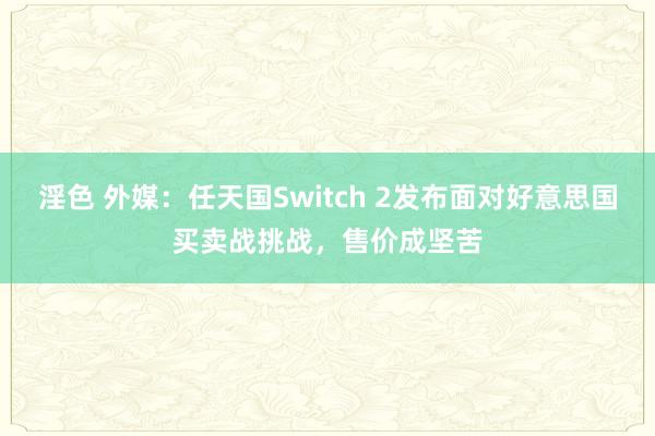 淫色 外媒：任天国Switch 2发布面对好意思国买卖战挑战，售价成坚苦