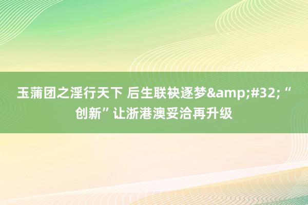 玉蒲团之淫行天下 后生联袂逐梦&#32;“创新”让浙港澳妥洽再升级