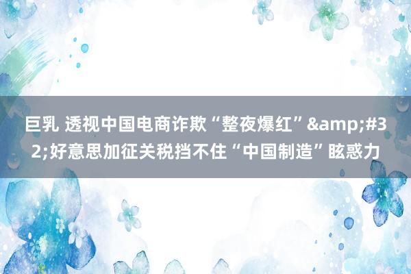 巨乳 透视中国电商诈欺“整夜爆红”&#32;好意思加征关税挡不住“中国制造”眩惑力