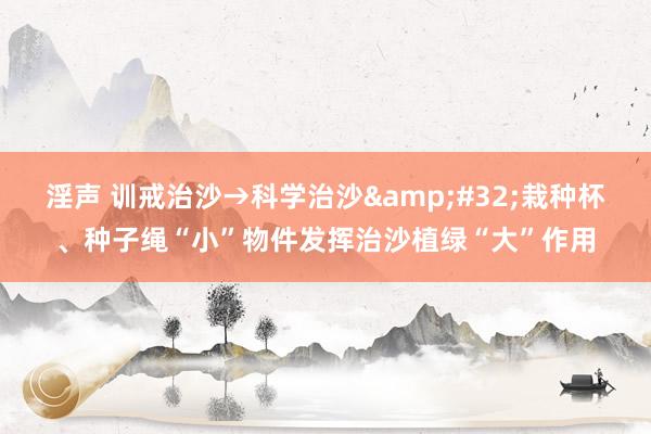 淫声 训戒治沙→科学治沙&#32;栽种杯、种子绳“小”物件发挥治沙植绿“大”作用