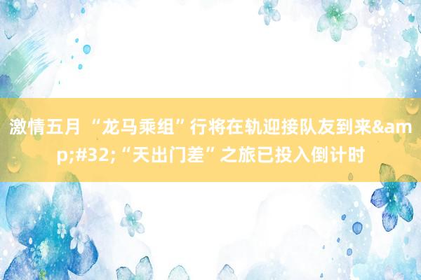 激情五月 “龙马乘组”行将在轨迎接队友到来&#32;“天出门差”之旅已投入倒计时