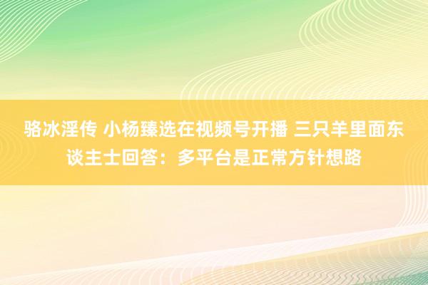 骆冰淫传 小杨臻选在视频号开播 三只羊里面东谈主士回答：多平台是正常方针想路