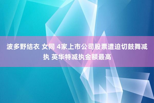 波多野结衣 女同 4家上市公司股票遭迫切鼓舞减执 英华特减执金额最高