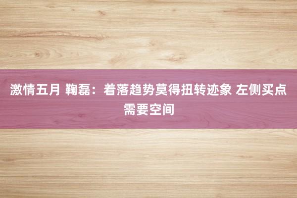激情五月 鞠磊:着落趋势莫得扭转迹象 左侧买点需要空间