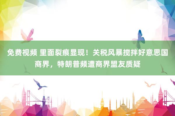 免费视频 里面裂痕显现！关税风暴搅拌好意思国商界，特朗普频遭商界盟友质疑