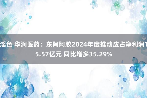 淫色 华润医药：东阿阿胶2024年度推动应占净利润15.57亿元 同比增多35.29%