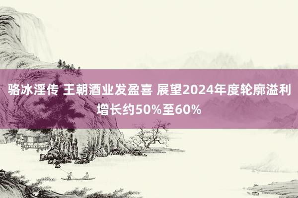 骆冰淫传 王朝酒业发盈喜 展望2024年度轮廓溢利增长约50%至60%